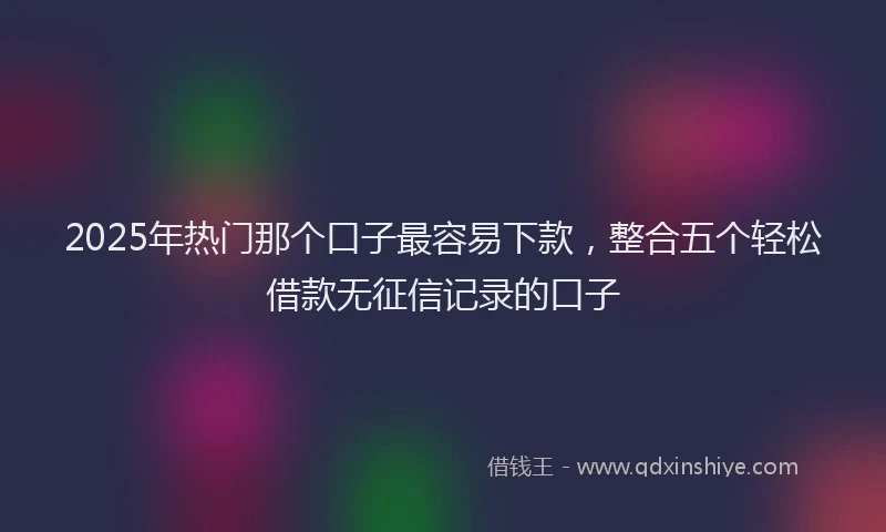 2025年热门那个口子最容易下款，整合五个轻松借款无征信记录的口子