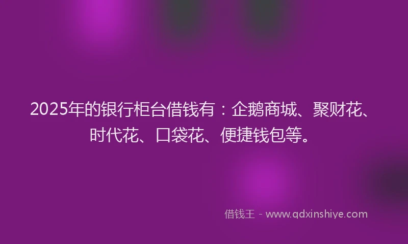 2025年的银行柜台借钱有：企鹅商城、聚财花、时代花、口袋花、便捷钱包等。