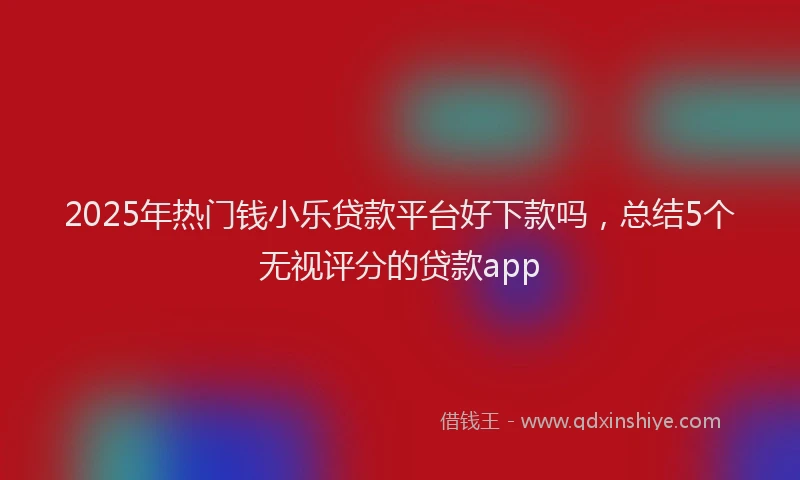 2025年热门钱小乐贷款平台好下款吗，总结5个无视评分的贷款app