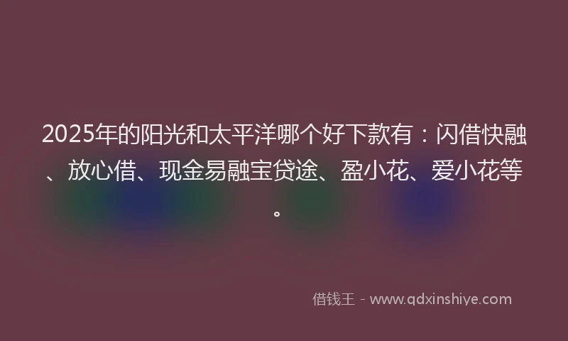 2025年的阳光和太平洋哪个好下款有：闪借快融、放心借、现金易融宝贷途、盈小花、爱小花等。