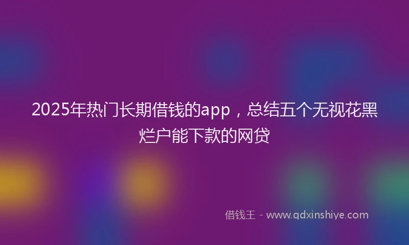 2025年热门长期借钱的app,总结五个无视花黑烂户能下款的网贷