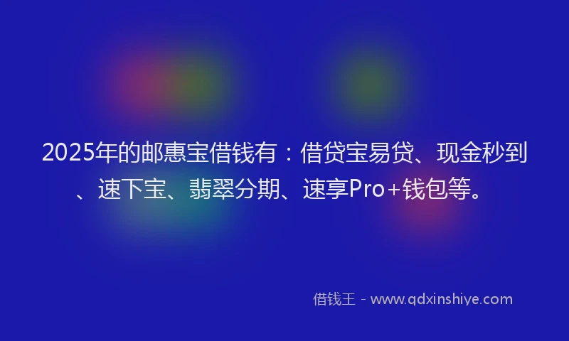 2025年的邮惠宝借钱有：借贷宝易贷、现金秒到、速下宝、翡翠分期、速享Pro+钱包等。