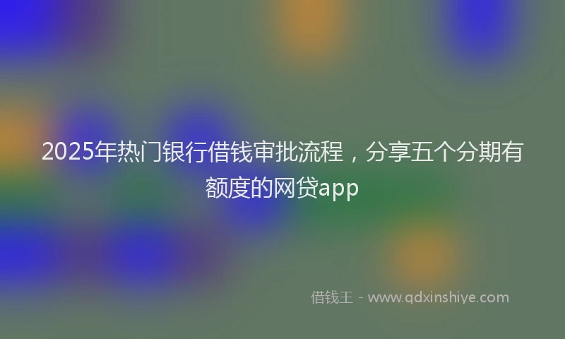2025年热门银行借钱审批流程,分享五个分期有额度的网贷app