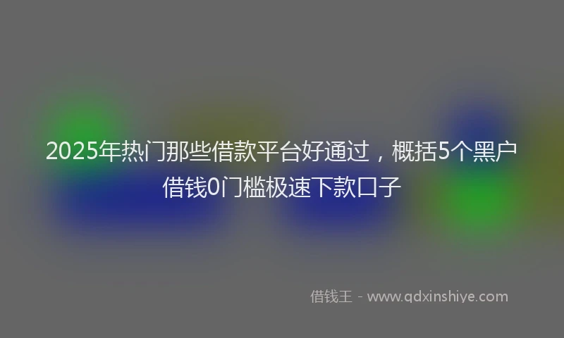 2025年热门那些借款平台好通过，概括5个黑户借钱0门槛极速下款口子