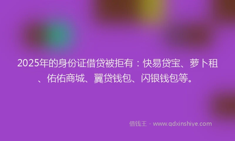 2025年的身份证借贷被拒有：快易贷宝、萝卜租、佑佑商城、翼贷钱包、闪银钱包等。