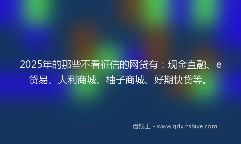 2025年的那些不看征信的网贷有:现金直融、e贷易、大利商城、柚子商城、好期快贷等。