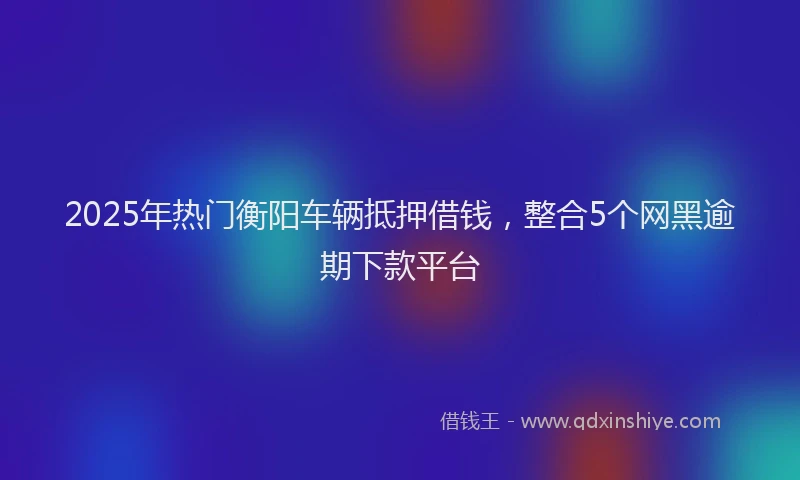 2025年热门衡阳车辆抵押借钱，整合5个网黑逾期下款平台
