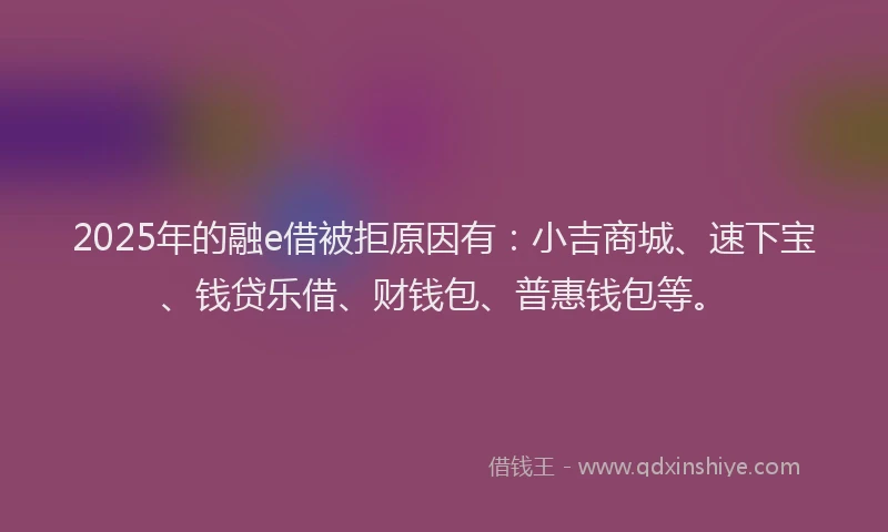 2025年的融e借被拒原因有：小吉商城、速下宝、钱贷乐借、财钱包、普惠钱包等。