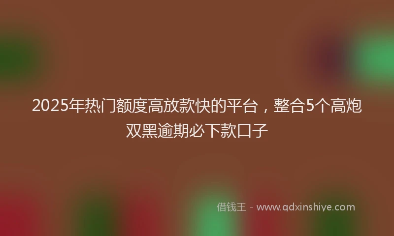 2025年热门额度高放款快的平台,整合5个高炮双黑逾期必下款口子