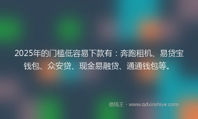 2025年的门槛低容易下款有：奔跑租机、易贷宝钱包、众安贷、现金易融贷、通通钱包等。
