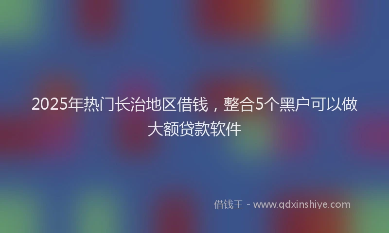 2025年热门长治地区借钱,整合5个黑户可以做大额贷款软件