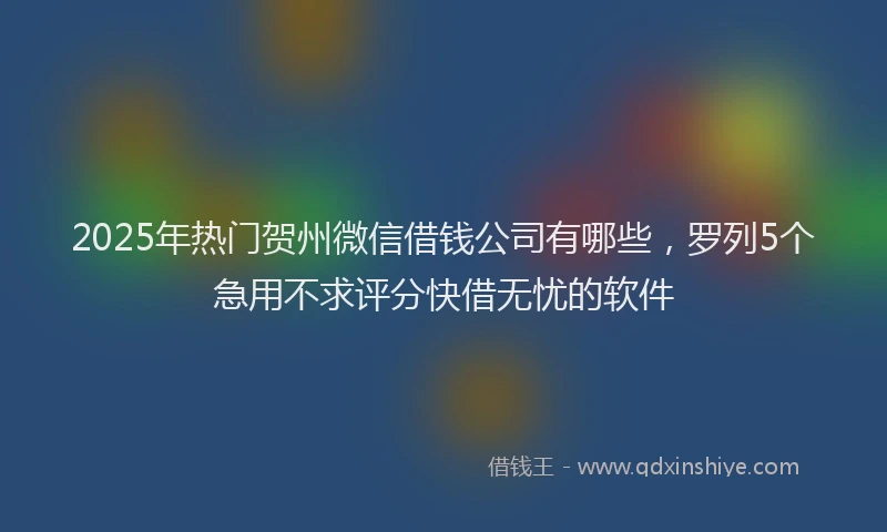 2025年热门贺州微信借钱公司有哪些,罗列5个急用不求评分快借无忧的软件