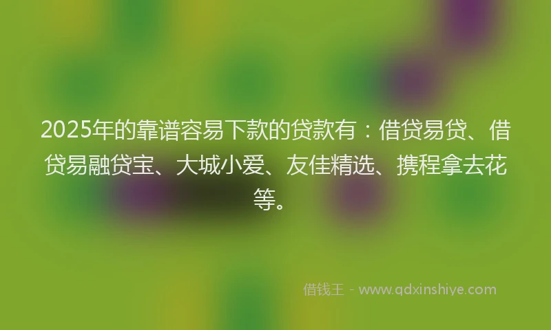 2025年的靠谱容易下款的贷款有：借贷易贷、借贷易融贷宝、大城小爱、友佳精选、携程拿去花等。
