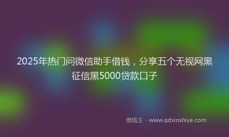 2025年热门问微信助手借钱，分享五个无视网黑征信黑5000贷款口子