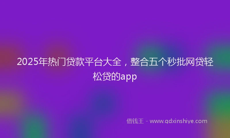 2025年热门贷款平台大全,整合五个秒批网贷轻松贷的app
