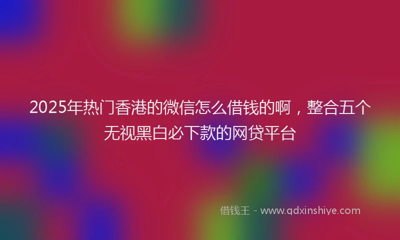 2025年热门香港的微信怎么借钱的啊,整合五个无视黑白必下款的网贷平台