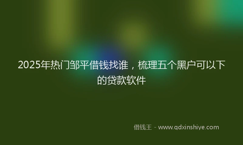 2025年热门邹平借钱找谁，梳理五个黑户可以下的贷款软件