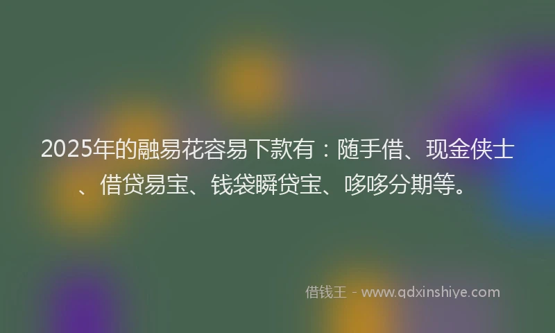 2025年的融易花容易下款有：随手借、现金侠士、借贷易宝、钱袋瞬贷宝、哆哆分期等。