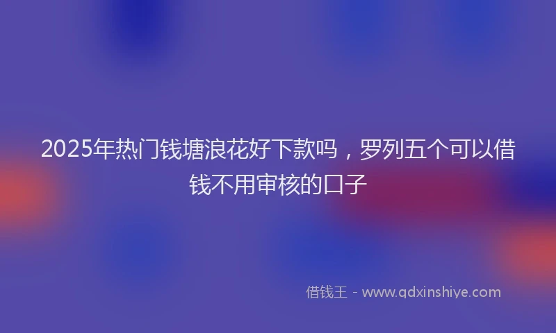 2025年热门钱塘浪花好下款吗，罗列五个可以借钱不用审核的口子