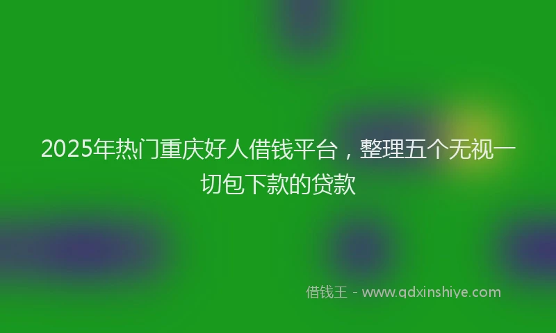2025年热门重庆好人借钱平台,整理五个无视一切包下款的贷款