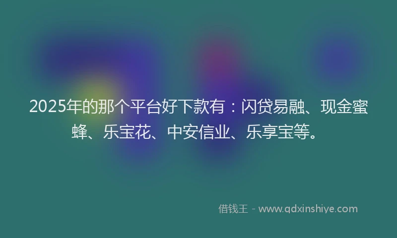 2025年的那个平台好下款有：闪贷易融、现金蜜蜂、乐宝花、中安信业、乐享宝等。
