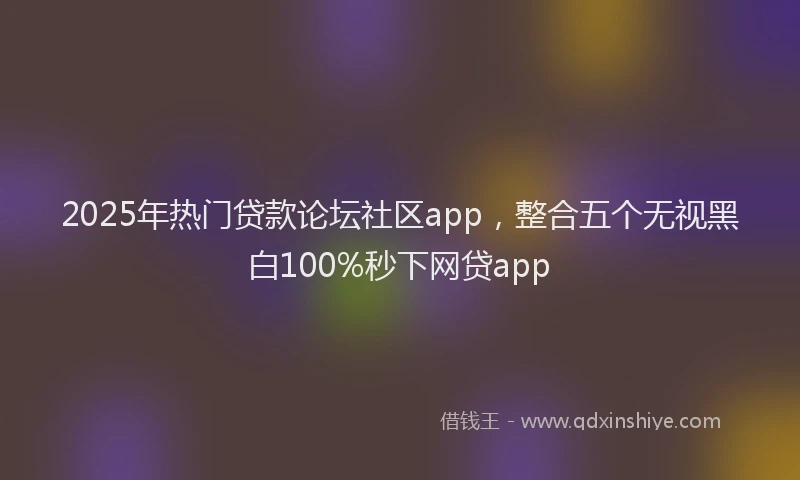 2025年热门贷款论坛社区app,整合五个无视黑白100%秒下网贷app
