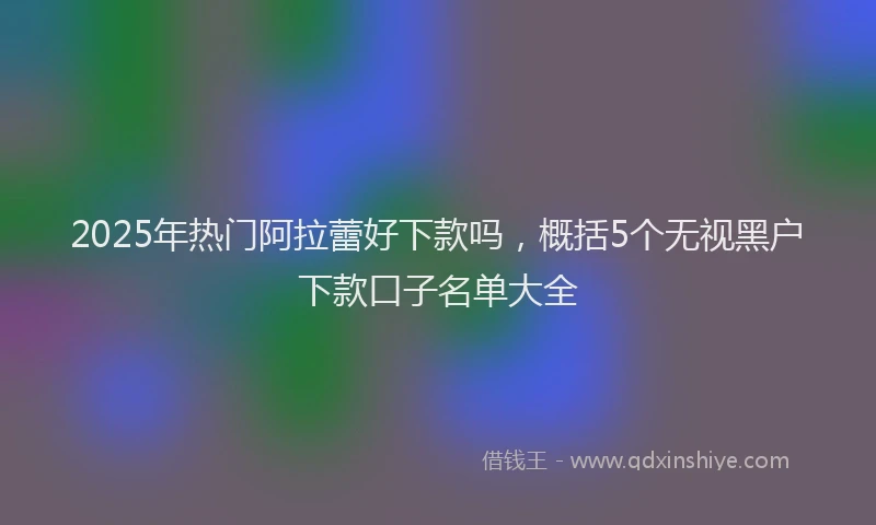 2025年热门阿拉蕾好下款吗，概括5个无视黑户下款口子名单大全