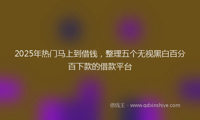 2025年热门马上到借钱，整理五个无视黑白百分百下款的借款平台
