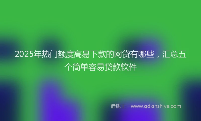 2025年热门额度高易下款的网贷有哪些，汇总五个简单容易贷款软件
