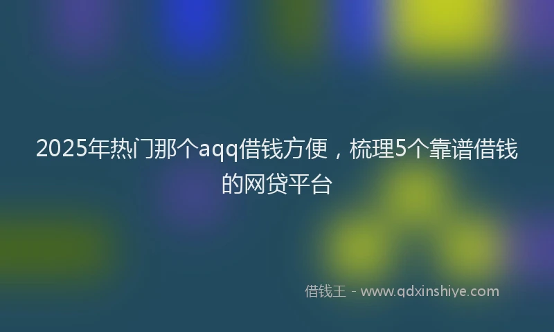 2025年热门那个aqq借钱方便，梳理5个靠谱借钱的网贷平台