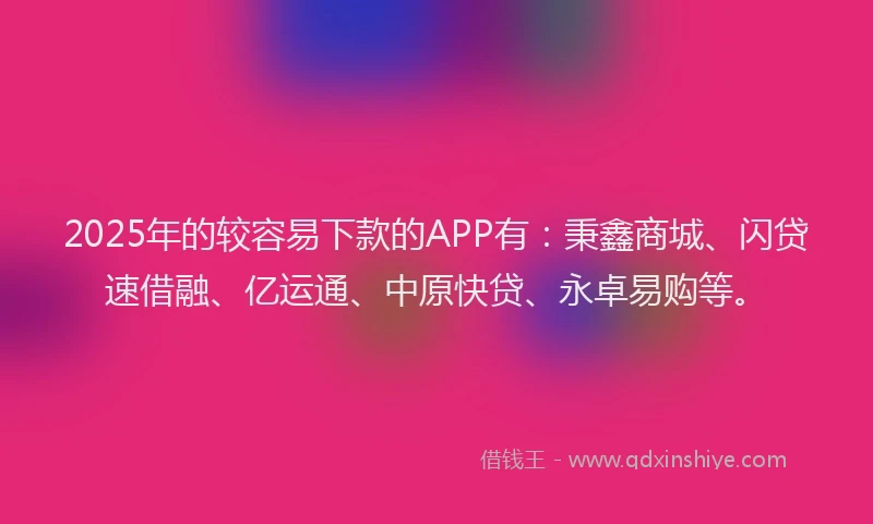2025年的较容易下款的APP有：秉鑫商城、闪贷速借融、亿运通、中原快贷、永卓易购等。