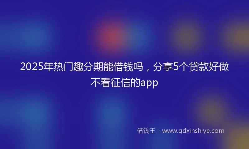 2025年热门趣分期能借钱吗，分享5个贷款好做不看征信的app