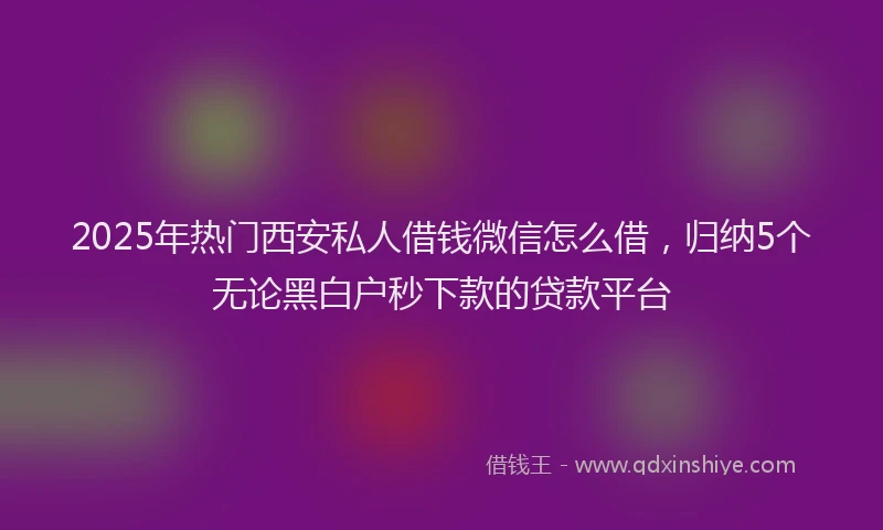 2025年热门西安私人借钱微信怎么借,归纳5个无论黑白户秒下款的贷款平台