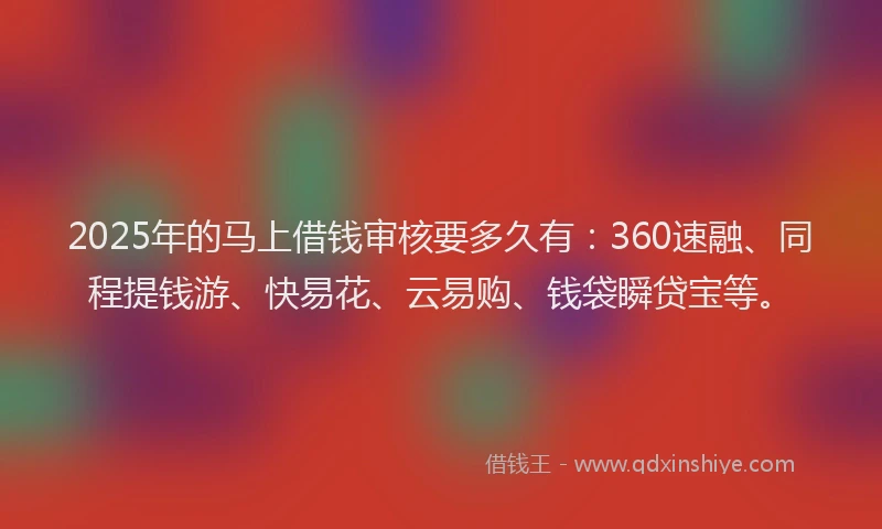 2025年的马上借钱审核要多久有：360速融、同程提钱游、快易花、云易购、钱袋瞬贷宝等。