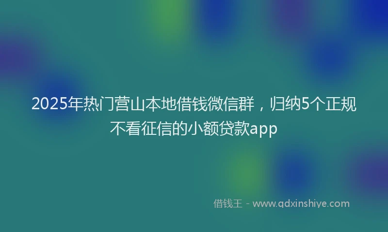 2025年热门营山本地借钱微信群,归纳5个正规不看征信的小额贷款app