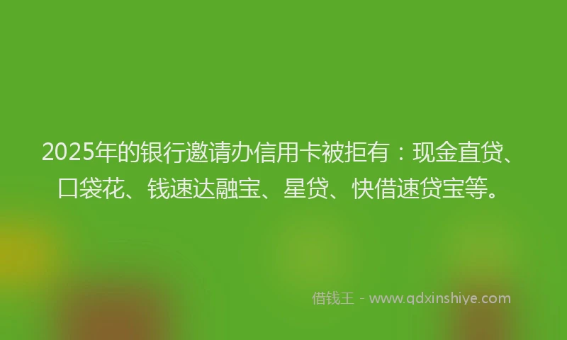 2025年的银行邀请办信用卡被拒有：现金直贷、口袋花、钱速达融宝、星贷、快借速贷宝等。