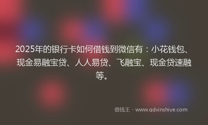 2025年的银行卡如何借钱到微信有:小花钱包、现金易融宝贷、人人易贷、飞融宝、现金贷速融等。