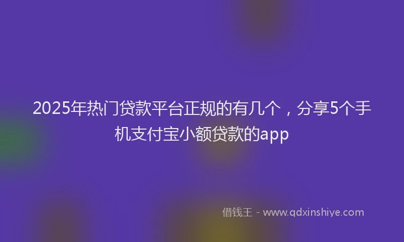 2025年热门贷款平台正规的有几个,分享5个手机支付宝小额贷款的app