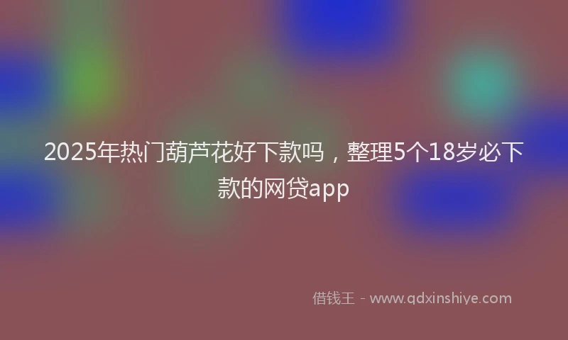 2025年热门葫芦花好下款吗，整理5个18岁必下款的网贷app