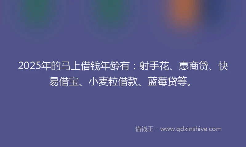 2025年的马上借钱年龄有：射手花、惠商贷、快易借宝、小麦粒借款、蓝莓贷等。