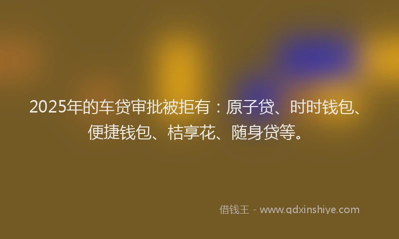 2025年的车贷审批被拒有：原子贷、时时钱包、便捷钱包、桔享花、随身贷等。