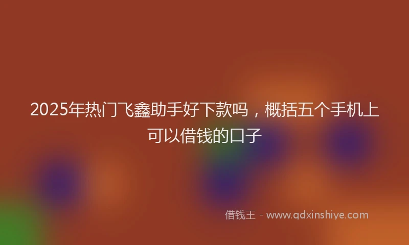 2025年热门飞鑫助手好下款吗，概括五个手机上可以借钱的口子