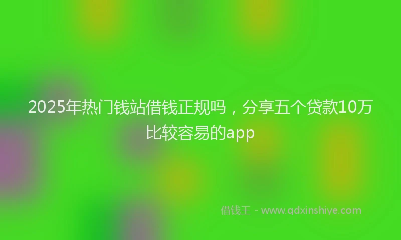 2025年热门钱站借钱正规吗，分享五个贷款10万比较容易的app