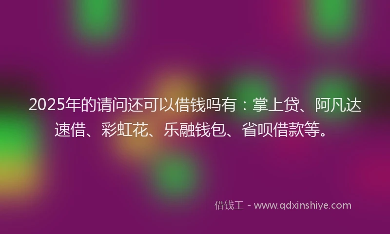 2025年的请问还可以借钱吗有：掌上贷、阿凡达速借、彩虹花、乐融钱包、省呗借款等。