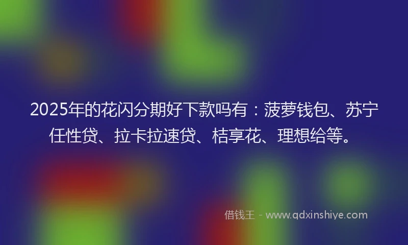2025年的花闪分期好下款吗有：菠萝钱包、苏宁任性贷、拉卡拉速贷、桔享花、理想给等。