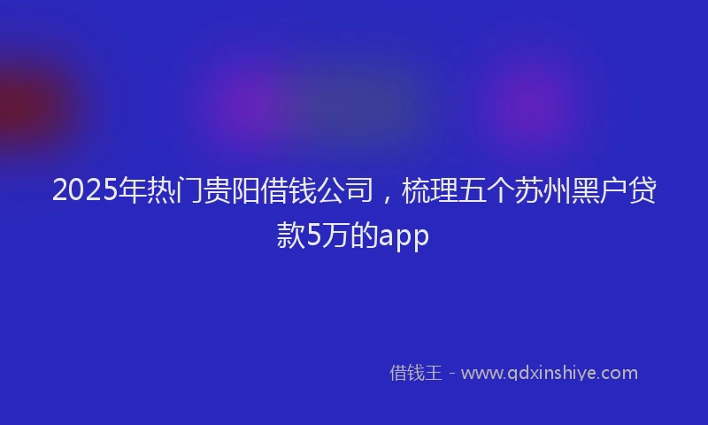 2025年热门贵阳借钱公司，梳理五个苏州黑户贷款5万的app