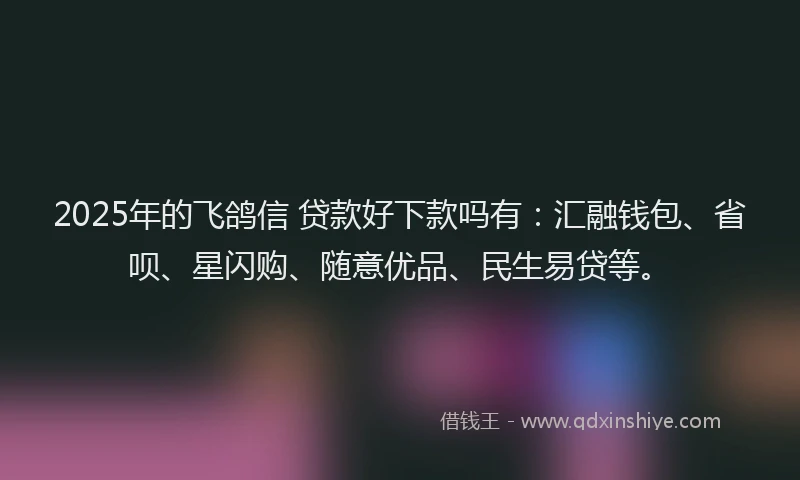 2025年的飞鸽信 贷款好下款吗有:汇融钱包、省呗、星闪购、随意优品、民生易贷等。