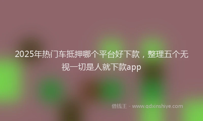 2025年热门车抵押哪个平台好下款,整理五个无视一切是人就下款app