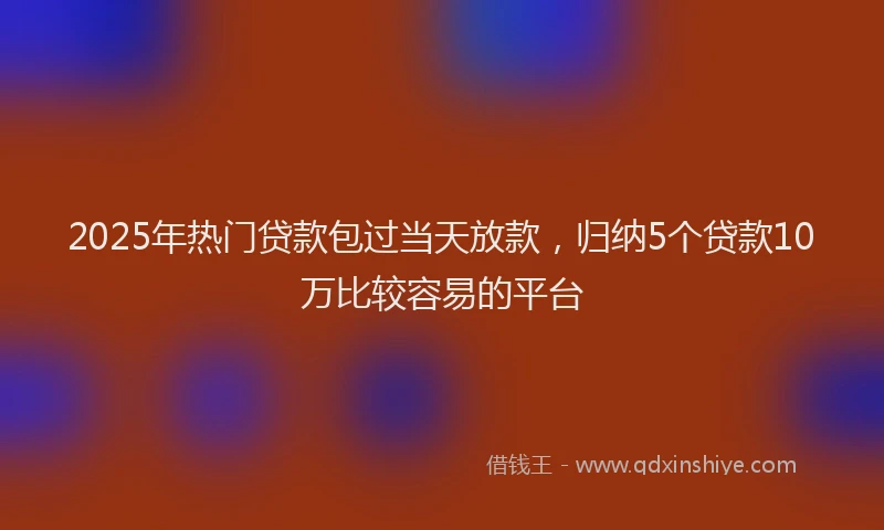 2025年热门贷款包过当天放款，归纳5个贷款10万比较容易的平台