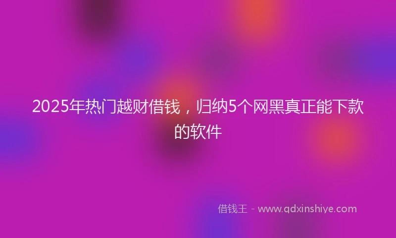 2025年热门越财借钱，归纳5个网黑真正能下款的软件